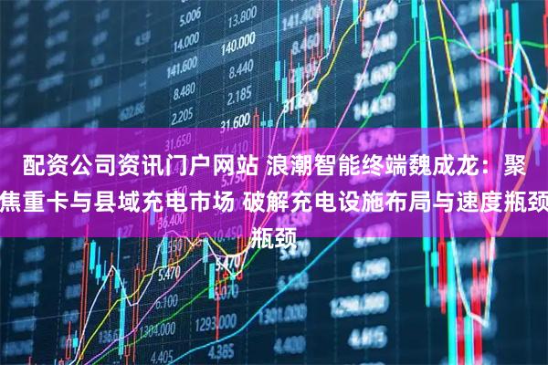 配资公司资讯门户网站 浪潮智能终端魏成龙：聚焦重卡与县域充电市场 破解充电设施布局与速度瓶颈