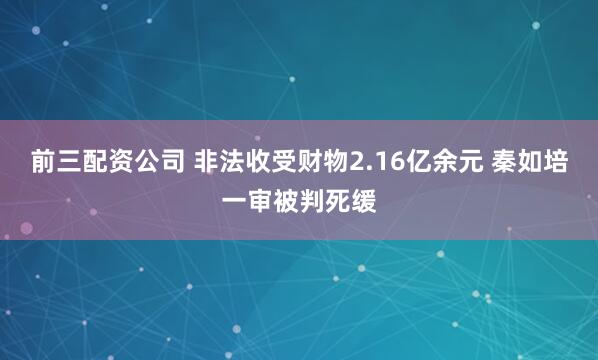 前三配资公司 非法收受财物2.16亿余元 秦如培一审被判死缓