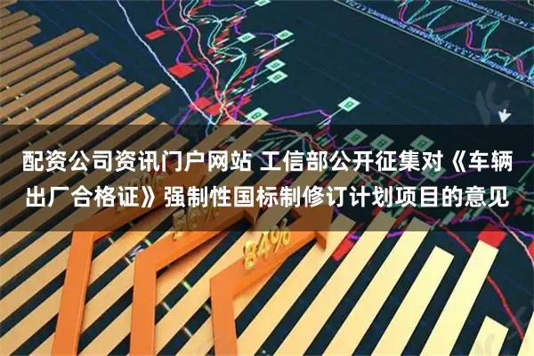 配资公司资讯门户网站 工信部公开征集对《车辆出厂合格证》强制性国标制修订计划项目的意见