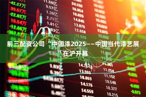 前三配资公司 “中国漆2025——中国当代漆艺展”在沪开幕