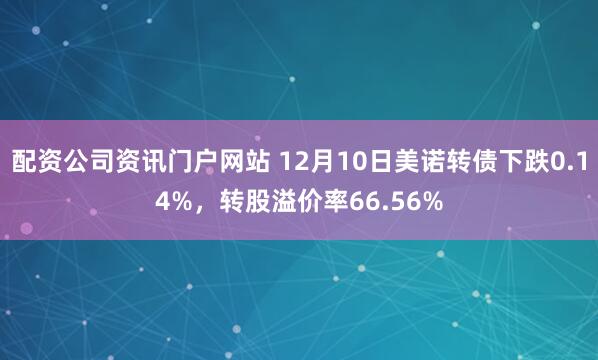 配资公司资讯门户网站 12月10日美诺转债下跌0.14%，转股溢价率66.56%