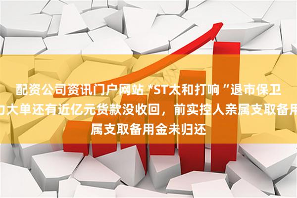 配资公司资讯门户网站 *ST太和打响“退市保卫战”：算力大单还有近亿元货款没收回，前实控人亲属支取备用金未归还