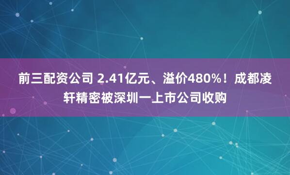 前三配资公司 2.41亿元、溢价480%！成都凌轩精密被深圳一上市公司收购