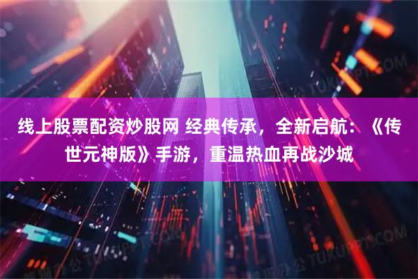 线上股票配资炒股网 经典传承，全新启航：《传世元神版》手游，重温热血再战沙城