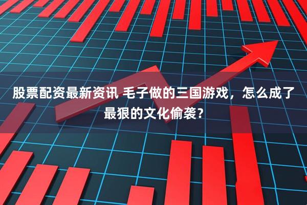 股票配资最新资讯 毛子做的三国游戏，怎么成了最狠的文化偷袭？