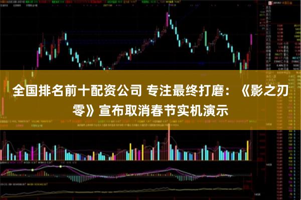 全国排名前十配资公司 专注最终打磨：《影之刃零》宣布取消春节实机演示