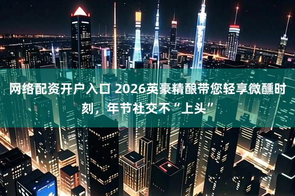 网络配资开户入口 2026英豪精酿带您轻享微醺时刻，年节社交不“上头”