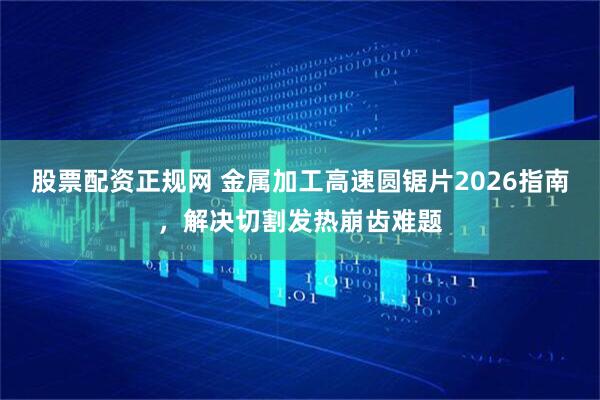 股票配资正规网 金属加工高速圆锯片2026指南，解决切割发热崩齿难题