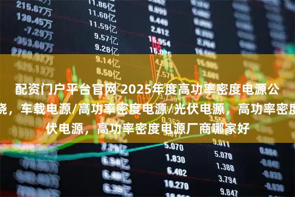 配资门户平台官网 2025年度高功率密度电源公司创新力分析揭晓，车载电源/高功率密度电源/光伏电源，高功率密度电源厂商哪家好