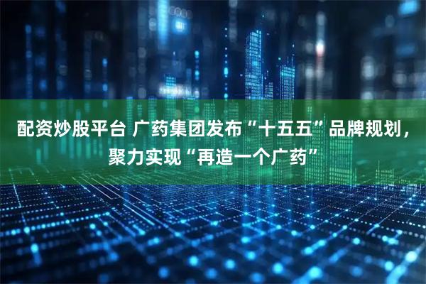 配资炒股平台 广药集团发布“十五五”品牌规划，聚力实现“再造一个广药”