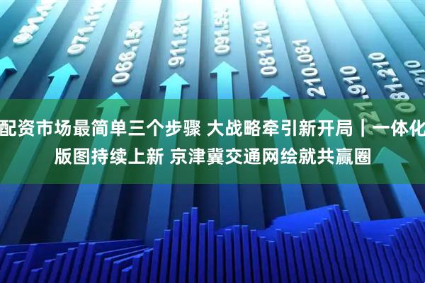 配资市场最简单三个步骤 大战略牵引新开局｜一体化版图持续上新 京津冀交通网绘就共赢圈