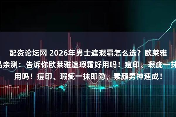 配资论坛网 2026年男士遮瑕霜怎么选？欧莱雅男士系列三款热门单品亲测：告诉你欧莱雅遮瑕霜好用吗！痘印、瑕疵一抹即隐，素颜男神速成！