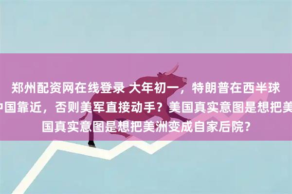 郑州配资网在线登录 大年初一，特朗普在西半球划下红线！不许中国靠近，否则美军直接动手？美国真实意图是想把美洲变成自家后院？