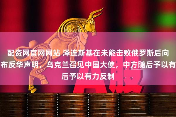 配资网官网网站 泽连斯基在未能击败俄罗斯后向全球发布反华声明，乌克兰召见中国大使，中方随后予以有力反制