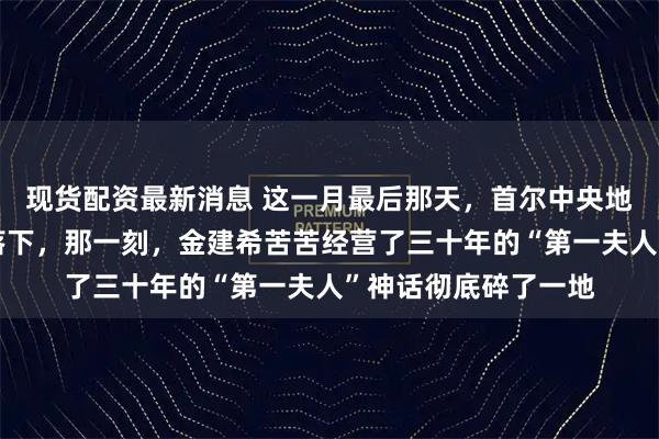 现货配资最新消息 这一月最后那天，首尔中央地方法院的法槌重重落下，那一刻，金建希苦苦经营了三十年的“第一夫人”神话彻底碎了一地