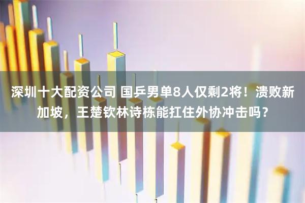 深圳十大配资公司 国乒男单8人仅剩2将！溃败新加坡，王楚钦林诗栋能扛住外协冲击吗？