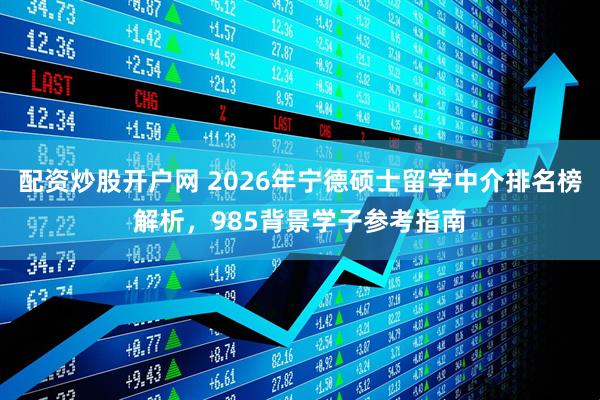 配资炒股开户网 2026年宁德硕士留学中介排名榜解析，985背景学子参考指南