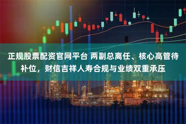 正规股票配资官网平台 两副总离任、核心高管待补位，财信吉祥人寿合规与业绩双重承压