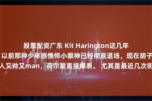 股票配资广东 Kit Harington这几年颜值直接开挂大回春了！ 以前那种少年感憔悴小眼神已经彻底退场，现在胡子一留、发型一改，整个人又帅又man，荷尔蒙直接爆表。 尤其是最近几次街拍和活动，状态好到让人怀疑他偷偷喝了什么青春泉水……这回春速度也太离谱了吧！好看！