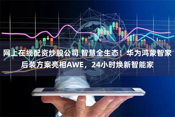 网上在线配资炒股公司 智慧全生态！华为鸿蒙智家后装方案亮相AWE，24小时焕新智能家