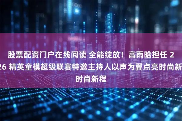 股票配资门户在线阅读 全能绽放！高雨晗担任 2026 精英童模超级联赛特邀主持人以声为翼点亮时尚新程