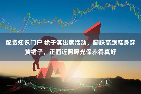 配资知识门户 徐子淇出席活动，脚踩高跟鞋身穿黄裙子，正面近照曝光保养得真好