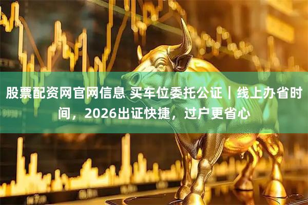 股票配资网官网信息 买车位委托公证｜线上办省时间，2026出证快捷，过户更省心