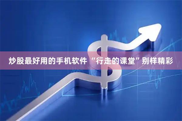 炒股最好用的手机软件 “行走的课堂”别样精彩
