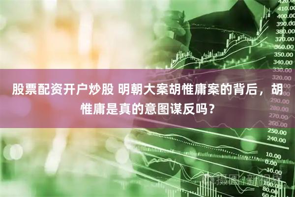 股票配资开户炒股 明朝大案胡惟庸案的背后，胡惟庸是真的意图谋反吗？