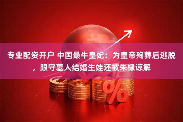 专业配资开户 中国最牛皇妃：为皇帝殉葬后逃脱，跟守墓人结婚生娃还被朱棣谅解