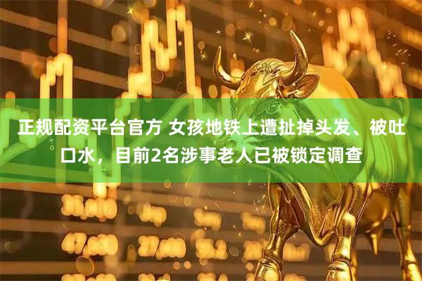 正规配资平台官方 女孩地铁上遭扯掉头发、被吐口水，目前2名涉事老人已被锁定调查