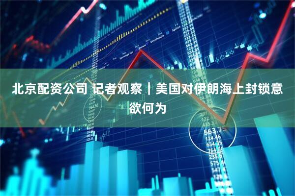 北京配资公司 记者观察｜美国对伊朗海上封锁意欲何为