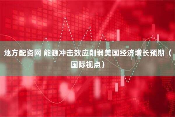 地方配资网 能源冲击效应削弱美国经济增长预期（国际视点）