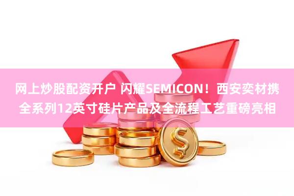 网上炒股配资开户 闪耀SEMICON！西安奕材携全系列12英寸硅片产品及全流程工艺重磅亮相