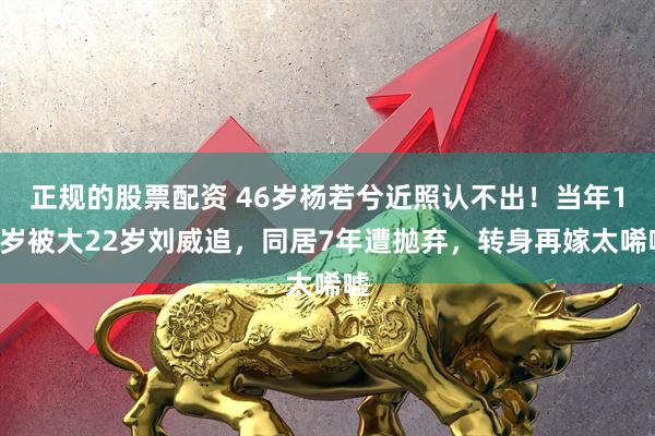 正规的股票配资 46岁杨若兮近照认不出！当年19岁被大22岁刘威追，同居7年遭抛弃，转身再嫁太唏嘘