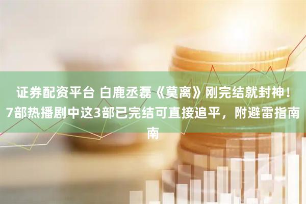 证券配资平台 白鹿丞磊《莫离》刚完结就封神！7部热播剧中这3部已完结可直接追平，附避雷指南