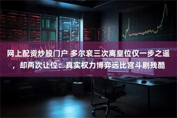 网上配资炒股门户 多尔衮三次离皇位仅一步之遥，却两次让位：真实权力博弈远比宫斗剧残酷
