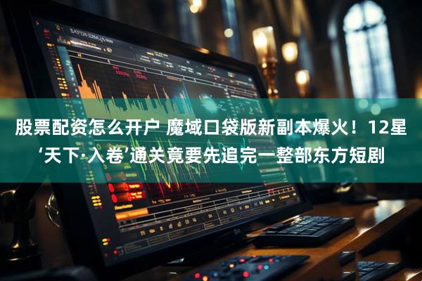股票配资怎么开户 魔域口袋版新副本爆火！12星‘天下·入卷’通关竟要先追完一整部东方短剧